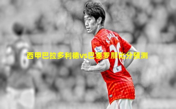 西甲巴拉多利德vs巴塞罗那比分预测